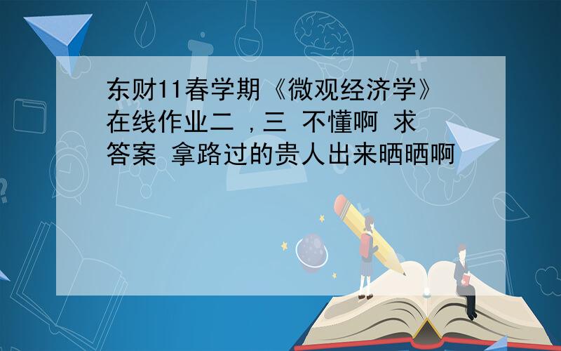 东财11春学期《微观经济学》在线作业二 ,三 不懂啊 求答案 拿路过的贵人出来晒晒啊