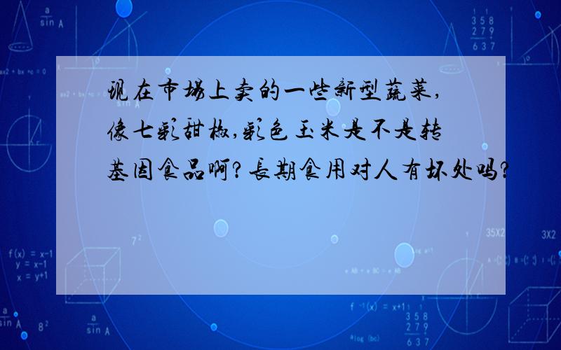 现在市场上卖的一些新型蔬菜,像七彩甜椒,彩色玉米是不是转基因食品啊?长期食用对人有坏处吗?