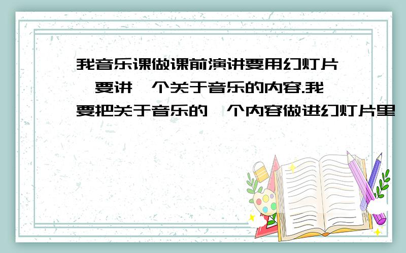 我音乐课做课前演讲要用幻灯片,要讲一个关于音乐的内容.我要把关于音乐的一个内容做进幻灯片里,别人做过国歌的、世界杯歌曲的、奥运会的,请大家帮我想想有没有别的题材能做,我实在