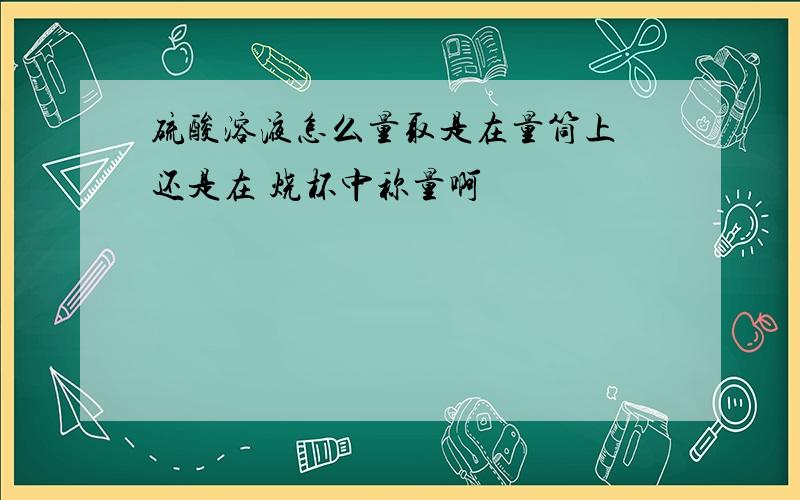 硫酸溶液怎么量取是在量筒上 还是在 烧杯中称量啊