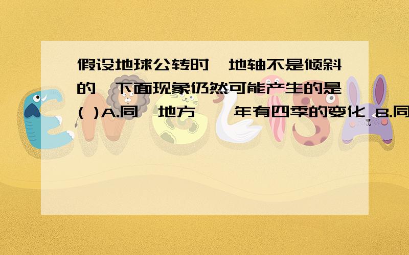 假设地球公转时,地轴不是倾斜的,下面现象仍然可能产生的是( )A.同一地方,一年有四季的变化 B.同一地方有昼夜交替现象C.不同地方得到太阳的热量是一致的 D.同一地方昼夜长短的时间是变化