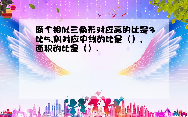 两个相似三角形对应高的比是3比5,则对应中线的比是（）,面积的比是（）.