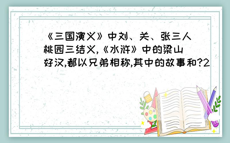 《三国演义》中刘、关、张三人桃园三结义,《水浒》中的梁山好汉,都以兄弟相称,其中的故事和?2