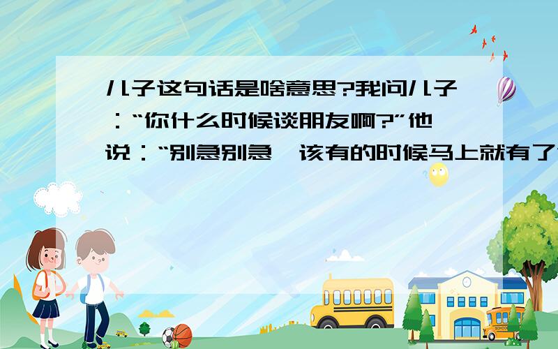 儿子这句话是啥意思?我问儿子：“你什么时候谈朋友啊?”他说：“别急别急,该有的时候马上就有了”他到底有还是没有啊?并说明你们的分析好吗?他都三十了.工作比较忙,父母平时也不是特