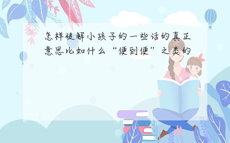 怎样破解小孩子的一些话的真正意思比如什么“便到便”之类的