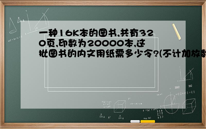 一种16K本的图书,共有320页,印数为20000本,这批图书的内文用纸需多少令?(不计加放数)详细说明下怎么算 谢谢2.一种32K的图书，共有8个印张，印数为10000本。这批图书的内文用纸需多少令?(不包