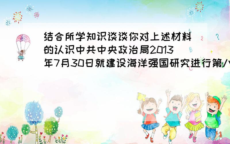 结合所学知识谈谈你对上述材料的认识中共中央政治局2013年7月30日就建设海洋强国研究进行第八次集体学习.中共中央总书记习近平在主持学习时强调,建设海洋强国是中国特色社会主义事业