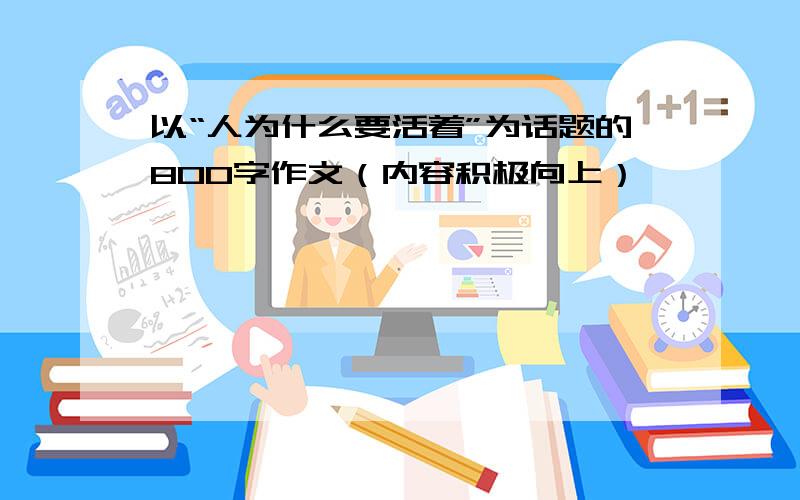 以“人为什么要活着”为话题的800字作文（内容积极向上）,