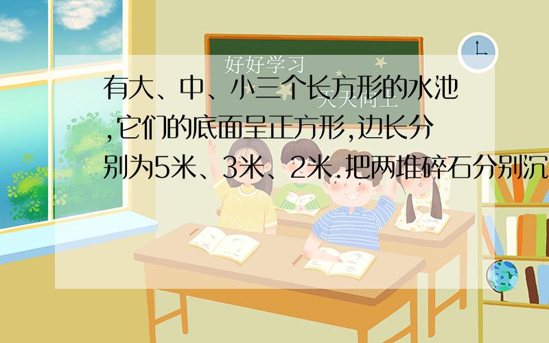 有大、中、小三个长方形的水池,它们的底面呈正方形,边长分别为5米、3米、2米.把两堆碎石分别沉入大、中两个水池,这两个水池的水面分别升高了6厘米和8厘米,如果把这两堆碎石都沉入大水