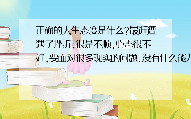 正确的人生态度是什么?最近遭遇了挫折,很是不顺,心态很不好,要面对很多现实的问题.没有什么能力,也没有资本创业.该如何?