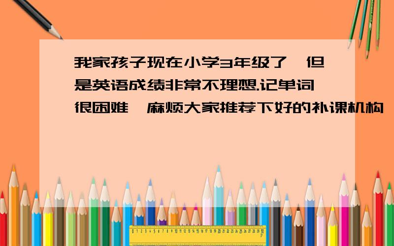 我家孩子现在小学3年级了,但是英语成绩非常不理想.记单词很困难,麻烦大家推荐下好的补课机构,