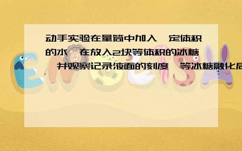 动手实验在量筒中加入一定体积的水,在放入2块等体积的冰糖,并观察记录液面的刻度,等冰糖融化后,看刻度有什么变化.