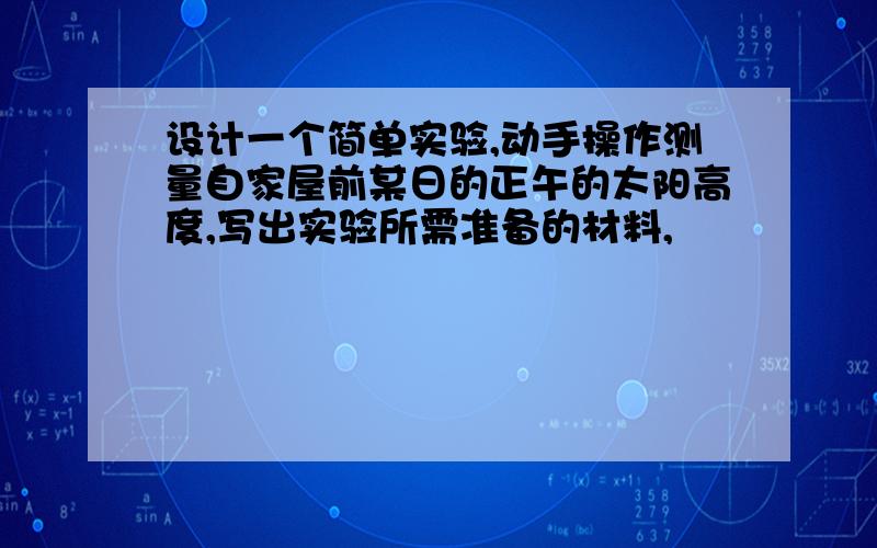 设计一个简单实验,动手操作测量自家屋前某日的正午的太阳高度,写出实验所需准备的材料,