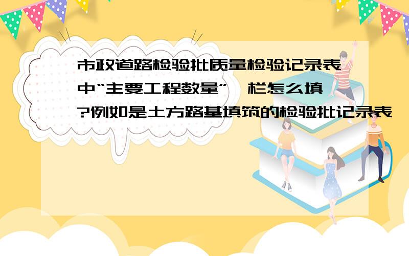 市政道路检验批质量检验记录表中“主要工程数量”一栏怎么填?例如是土方路基填筑的检验批记录表,那么这一栏填什么?如果是土工格栅的检验批记录表,那么这一栏又填什么?