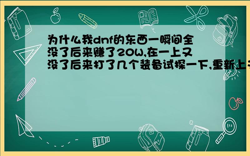 为什么我dnf的东西一瞬间全没了后来赚了20W,在一上又没了后来打了几个装备试探一下,重新上又没了还无缘无故网络连接中断还一直卡