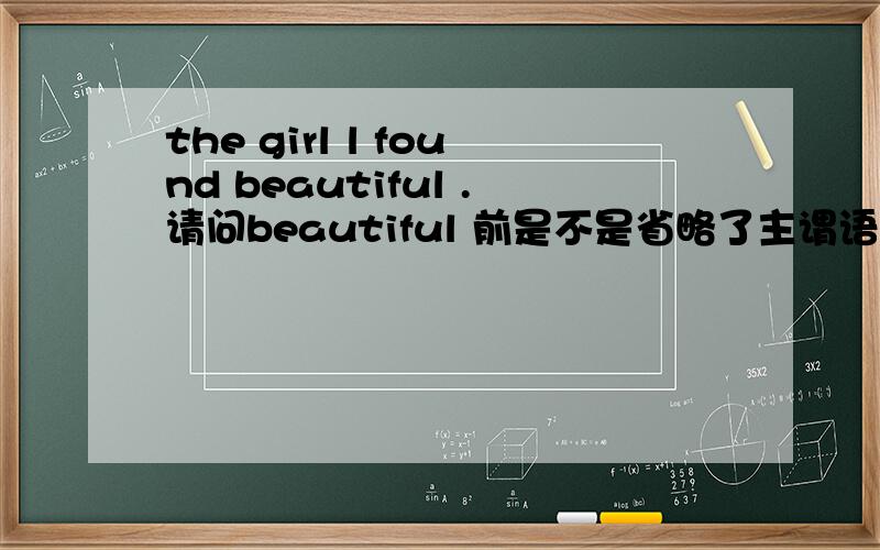 the girl l found beautiful .请问beautiful 前是不是省略了主谓语.能不能给也举个例子,还是这句话错了.where the girl l found beautiful .不是有found sb adj 还有没有与find J类似的动词