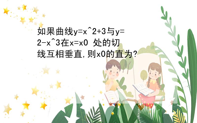 如果曲线y=x^2+3与y=2-x^3在x=x0 处的切线互相垂直,则x0的直为?