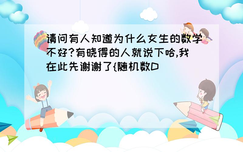 请问有人知道为什么女生的数学不好?有晓得的人就说下哈,我在此先谢谢了{随机数D