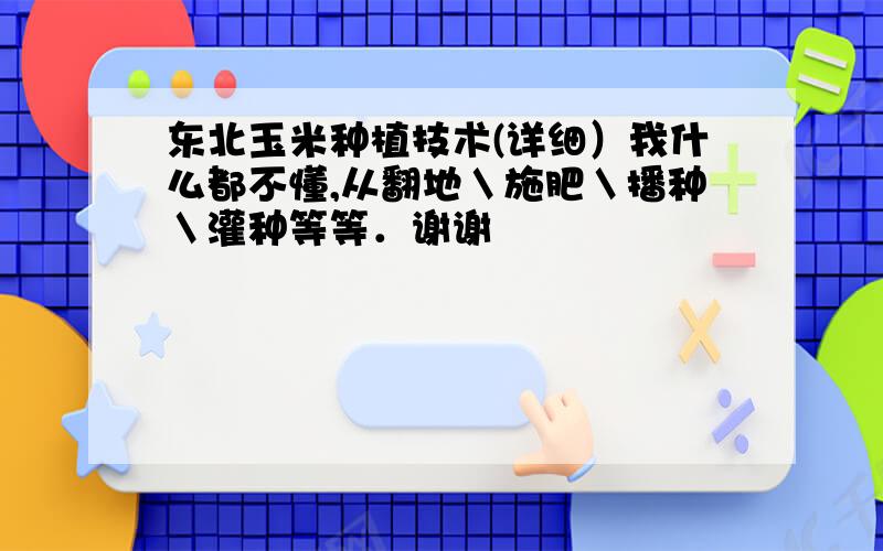 东北玉米种植技术(详细）我什么都不懂,从翻地＼施肥＼播种＼灌种等等．谢谢