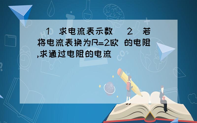 （1）求电流表示数 （2)若将电流表换为R=2欧 的电阻,求通过电阻的电流