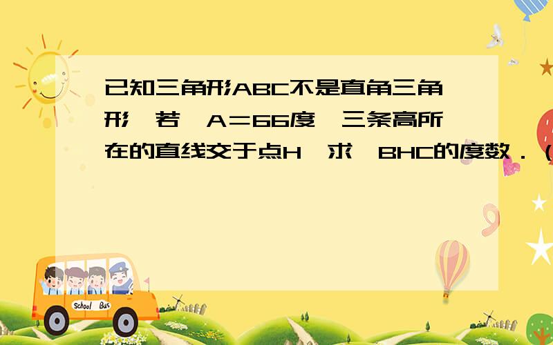 已知三角形ABC不是直角三角形,若＜A＝66度,三条高所在的直线交于点H,求＜BHC的度数．（提示：三角形ABC分锐角和钝角三角形两种情况讨论）