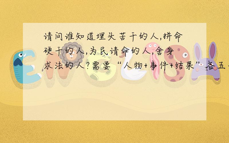 请问谁知道埋头苦干的人,拼命硬干的人,为民请命的人,舍身求法的人?需要“人物+事件+结果”各五个