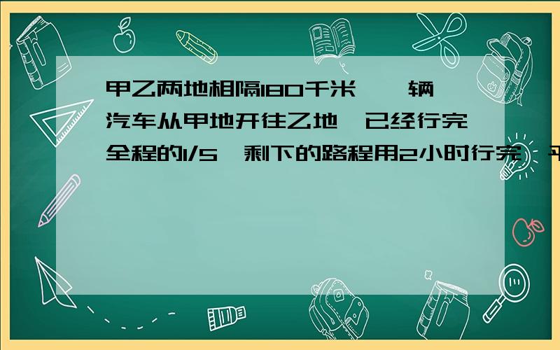 甲乙两地相隔180千米,一辆汽车从甲地开往乙地,已经行完全程的1/5,剩下的路程用2小时行完,平均每小时行多少千米?