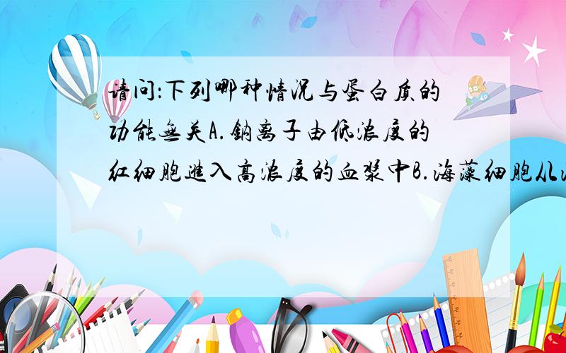 请问：下列哪种情况与蛋白质的功能无关A.钠离子由低浓度的红细胞进入高浓度的血浆中B.海藻细胞从海水中富集碘C.葡萄糖从血浆进入红细胞D.氧气和二氧化碳在肺泡和血液间的气体交换