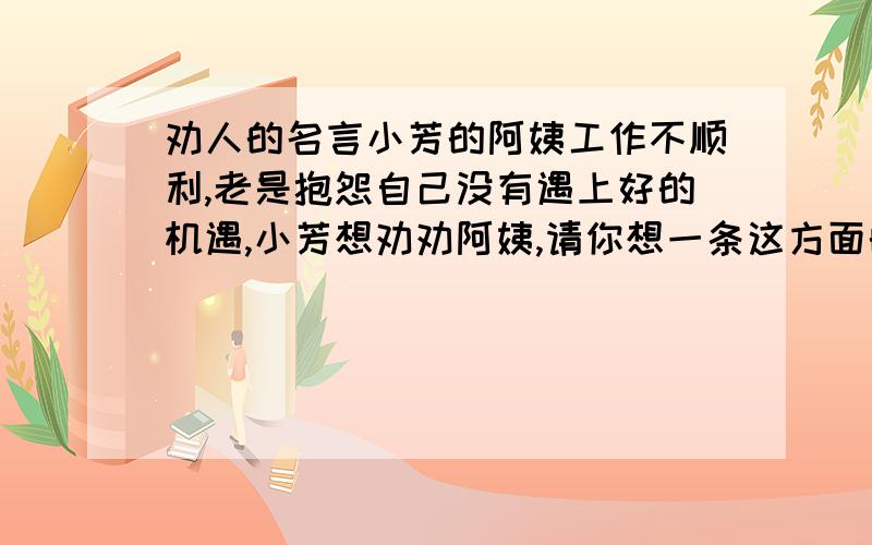 劝人的名言小芳的阿姨工作不顺利,老是抱怨自己没有遇上好的机遇,小芳想劝劝阿姨,请你想一条这方面的名言