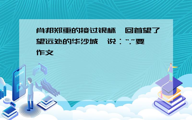 肖邦郑重的接过银杯,回首望了望远处的华沙城,说：“.”要作文