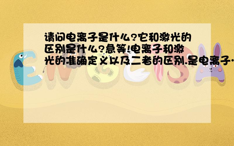 请问电离子是什么?它和激光的区别是什么?急等!电离子和激光的准确定义以及二者的区别.是电离子……抱歉……我查了半天没查到才来问的……具体从哪本书上看的我也不清楚，一个朋友问