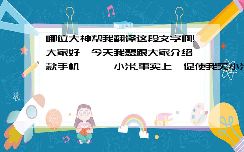 哪位大神帮我翻译这段文字啊!大家好,今天我想跟大家介绍一款手机———小米.事实上,促使我买小米的原因有很多,不仅是因为它价格便宜性能好,更重要的是整个机身的设计.正如你所见,小