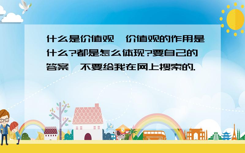 什么是价值观,价值观的作用是什么?都是怎么体现?要自己的答案,不要给我在网上搜索的.