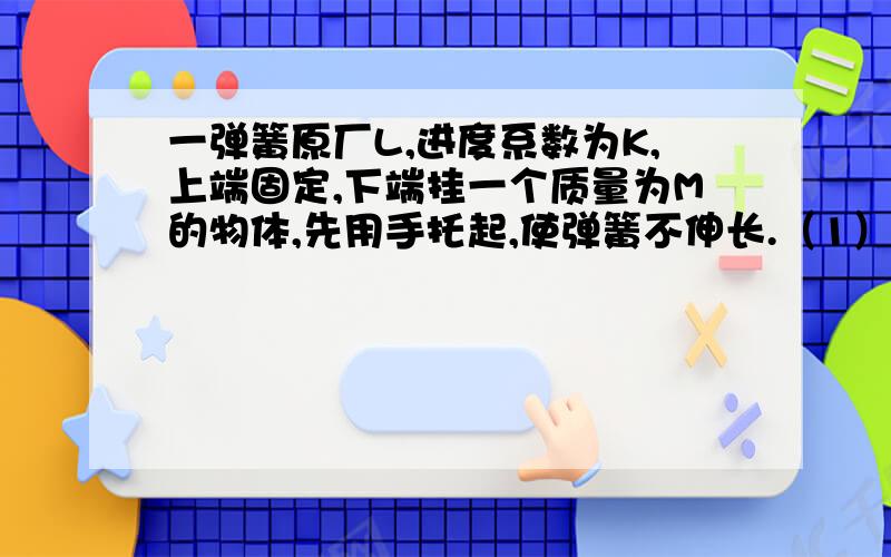 一弹簧原厂L,进度系数为K,上端固定,下端挂一个质量为M的物体,先用手托起,使弹簧不伸长.（1）如果使拖住物体慢慢放下到平衡位置,求弹簧的最大伸长和弹性力（2）如果如将物体突然释放,物