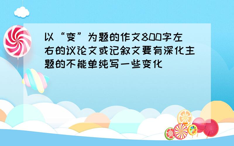 以“变”为题的作文800字左右的议论文或记叙文要有深化主题的不能单纯写一些变化