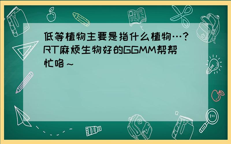 低等植物主要是指什么植物…?RT麻烦生物好的GGMM帮帮忙咯～