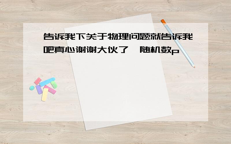 告诉我下关于物理问题就告诉我吧真心谢谢大伙了{随机数p