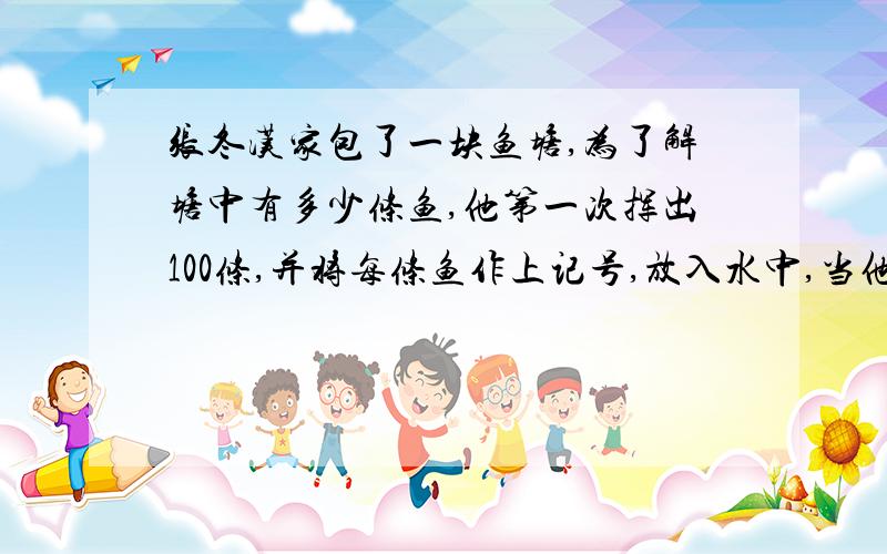 张冬汉家包了一块鱼塘,为了解塘中有多少条鱼,他第一次挥出100条,并将每条鱼作上记号,放入水中,当他们完全混合于鱼群后,又挥出200条,其中带有记号的鱼有20条,问这个鱼塘中约有多少条?