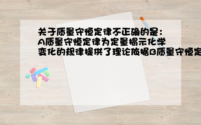 关于质量守恒定律不正确的是：A质量守恒定律为定量揭示化学变化的规律提供了理论依据B质量守恒定律揭示化学变化中物质之间的质量关系C通过化学变化,只能改变世界上物质的种类,不能