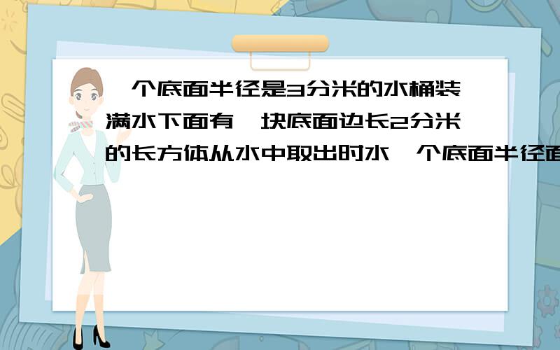 一个底面半径是3分米的水桶装满水下面有一块底面边长2分米的长方体从水中取出时水一个底面半径面半径是3分米的水桶装满水下面有一块底面边长2分米的长方体从水中取出时水面下降5厘