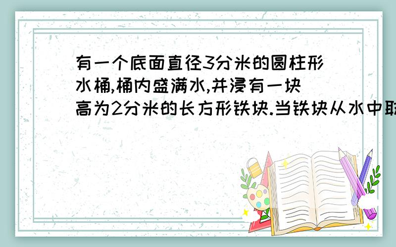 有一个底面直径3分米的圆柱形水桶,桶内盛满水,并浸有一块高为2分米的长方形铁块.当铁块从水中取出时,桶内的水面下降了5厘米,求这块长方形铁块的高.（得数保留一位小数）