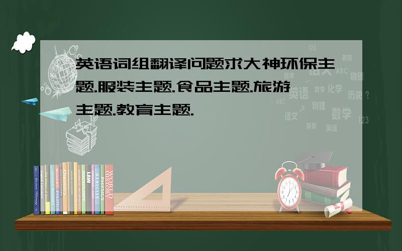 英语词组翻译问题求大神环保主题.服装主题.食品主题.旅游主题.教育主题.