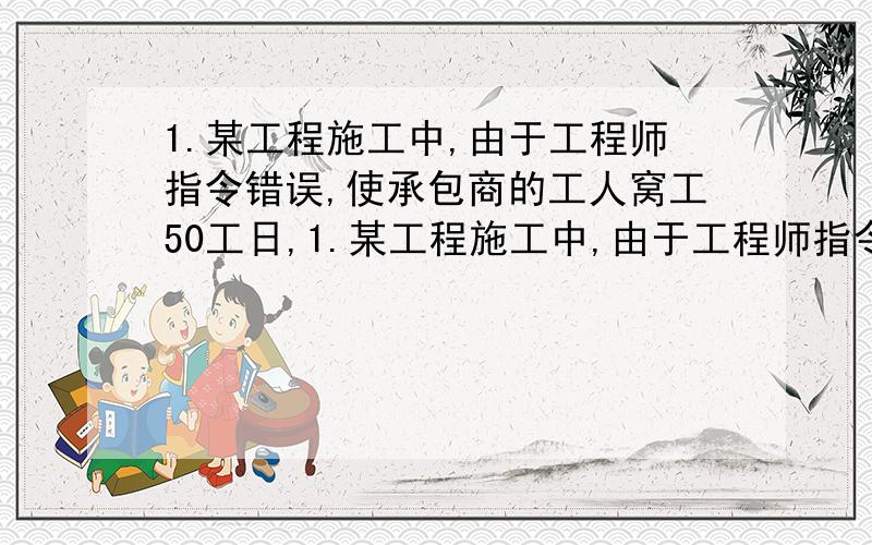 1.某工程施工中,由于工程师指令错误,使承包商的工人窝工50工日,1.某工程施工中,由于工程师指令错误,使承包商的工人窝工50工日,增加配合用工10工日,机械一个台班,合同约定人工单价为30元/