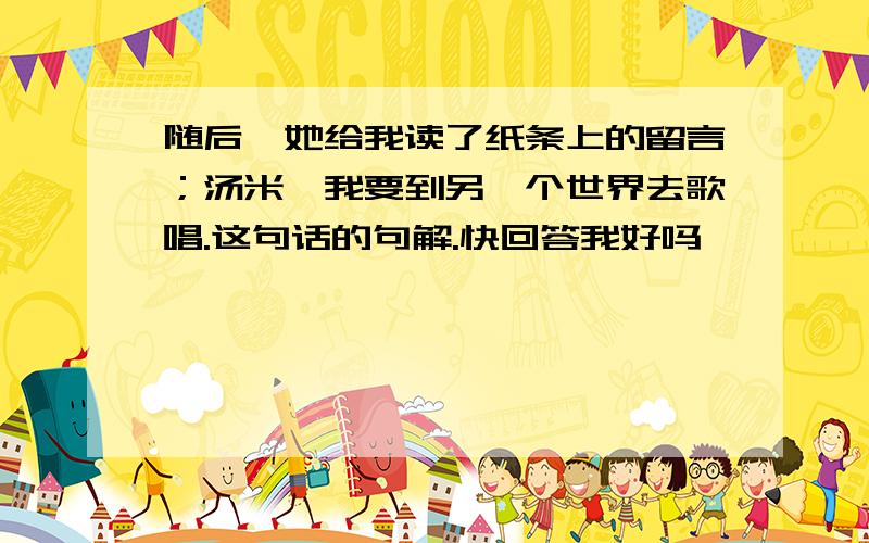 随后,她给我读了纸条上的留言；汤米,我要到另一个世界去歌唱.这句话的句解.快回答我好吗