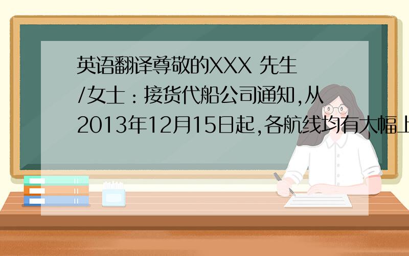 英语翻译尊敬的XXX 先生 /女士：接货代船公司通知,从2013年12月15日起,各航线均有大幅上涨.请各个客户15号之前能走掉的船,尽量走掉.以免涨价带来的成本提高.注：之前报价均到12月15号截止,