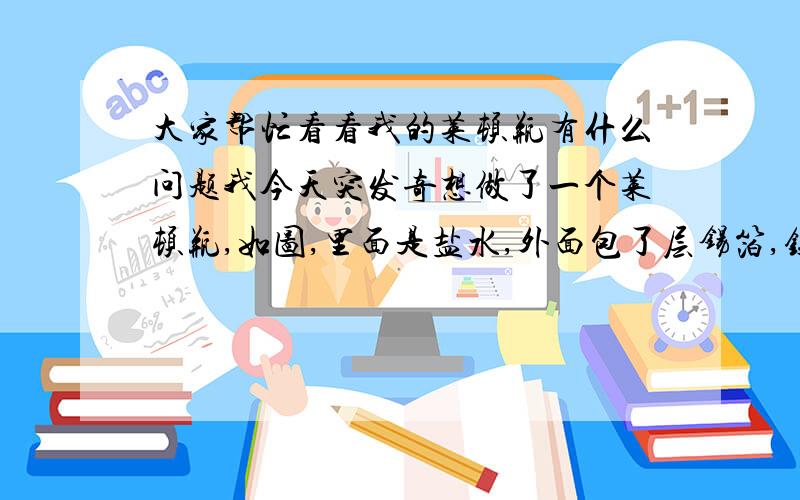 大家帮忙看看我的莱顿瓶有什么问题我今天突发奇想做了一个莱顿瓶,如图,里面是盐水,外面包了层锡箔,铁钉和锡伯导电性很好.但做好了不知道怎么用.其实我就是想收集静电能电下人,但我不