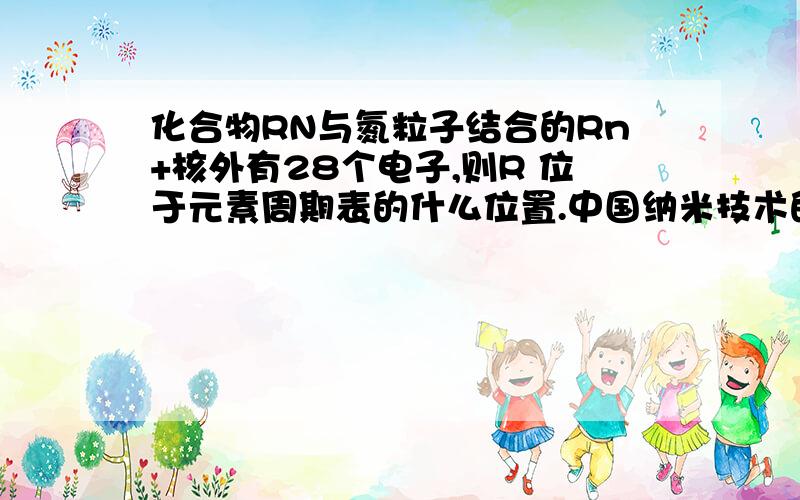 化合物RN与氮粒子结合的Rn+核外有28个电子,则R 位于元素周期表的什么位置.中国纳米技术的研究能力已跻身于世界的前列.例如曾作为我国十大科技成果之一的就是合成一种—维纳米的材料,化