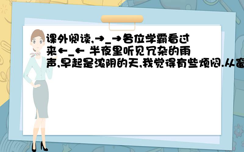 课外阅读,→_→各位学霸看过来←_← 半夜里听见冗杂的雨声,早起是浓阴的天,我觉得有些烦闷.从窗内往外看时,那一朵白莲曾经谢了,白瓣儿小船般飘散在水面,梗上只留个小小的莲蓬和几淡黄