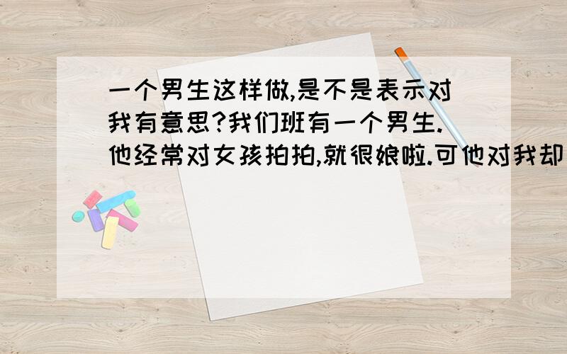 一个男生这样做,是不是表示对我有意思?我们班有一个男生.他经常对女孩拍拍,就很娘啦.可他对我却有点不同.有一天,我一个同学说她想吃炸烧饼,然后我就说：那玩意儿吃多了容易得癌症.恰