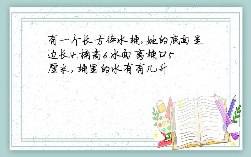 有一个长方体水桶,她的底面是边长4.桶高6.水面离桶口5厘米,桶里的水有有几升